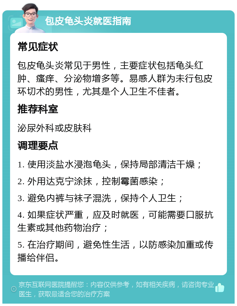 包皮龟头炎就医指南 常见症状 包皮龟头炎常见于男性，主要症状包括龟头红肿、瘙痒、分泌物增多等。易感人群为未行包皮环切术的男性，尤其是个人卫生不佳者。 推荐科室 泌尿外科或皮肤科 调理要点 1. 使用淡盐水浸泡龟头，保持局部清洁干燥； 2. 外用达克宁涂抹，控制霉菌感染； 3. 避免内裤与袜子混洗，保持个人卫生； 4. 如果症状严重，应及时就医，可能需要口服抗生素或其他药物治疗； 5. 在治疗期间，避免性生活，以防感染加重或传播给伴侣。