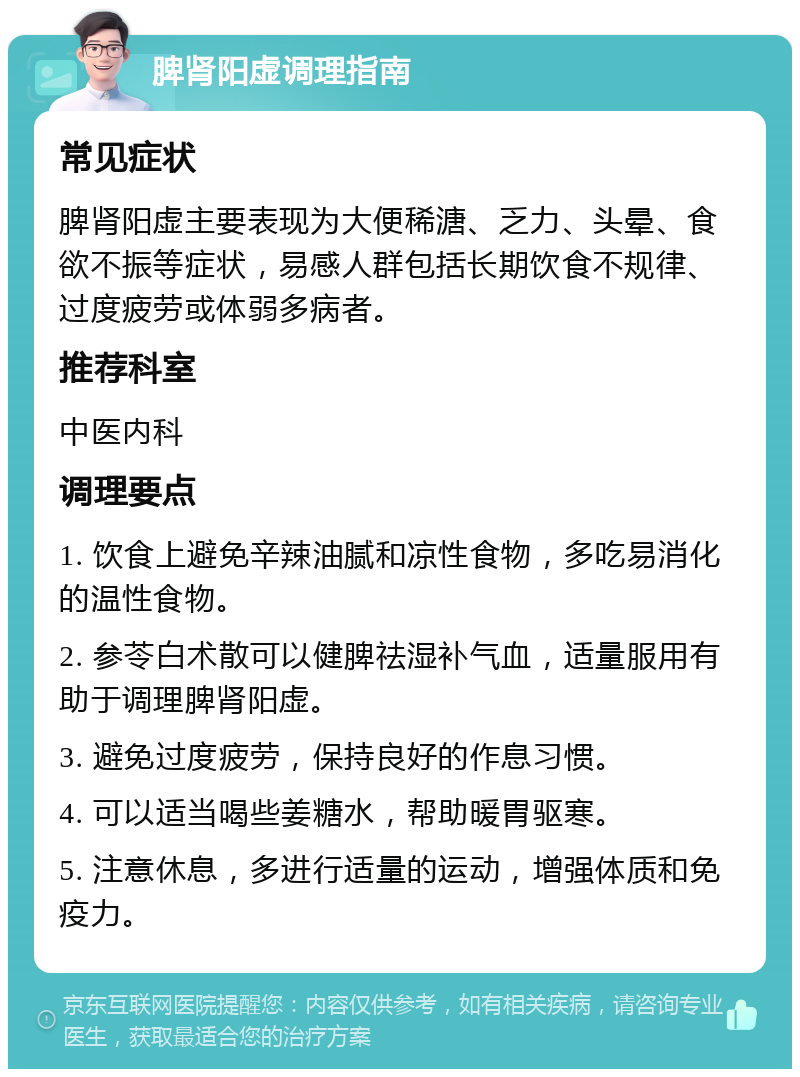 脾肾阳虚调理指南 常见症状 脾肾阳虚主要表现为大便稀溏、乏力、头晕、食欲不振等症状，易感人群包括长期饮食不规律、过度疲劳或体弱多病者。 推荐科室 中医内科 调理要点 1. 饮食上避免辛辣油腻和凉性食物，多吃易消化的温性食物。 2. 参苓白术散可以健脾祛湿补气血，适量服用有助于调理脾肾阳虚。 3. 避免过度疲劳，保持良好的作息习惯。 4. 可以适当喝些姜糖水，帮助暖胃驱寒。 5. 注意休息，多进行适量的运动，增强体质和免疫力。