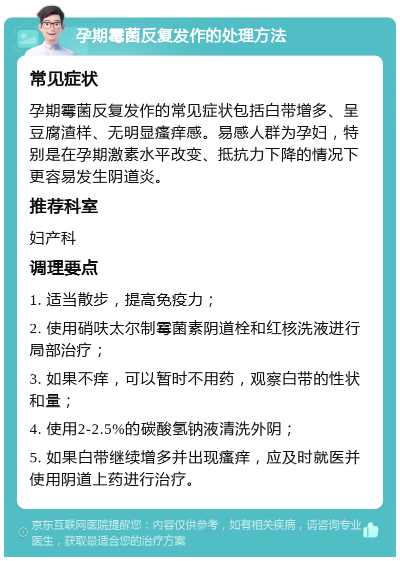 孕期霉菌反复发作的处理方法 常见症状 孕期霉菌反复发作的常见症状包括白带增多、呈豆腐渣样、无明显瘙痒感。易感人群为孕妇，特别是在孕期激素水平改变、抵抗力下降的情况下更容易发生阴道炎。 推荐科室 妇产科 调理要点 1. 适当散步，提高免疫力； 2. 使用硝呋太尔制霉菌素阴道栓和红核洗液进行局部治疗； 3. 如果不痒，可以暂时不用药，观察白带的性状和量； 4. 使用2-2.5%的碳酸氢钠液清洗外阴； 5. 如果白带继续增多并出现瘙痒，应及时就医并使用阴道上药进行治疗。