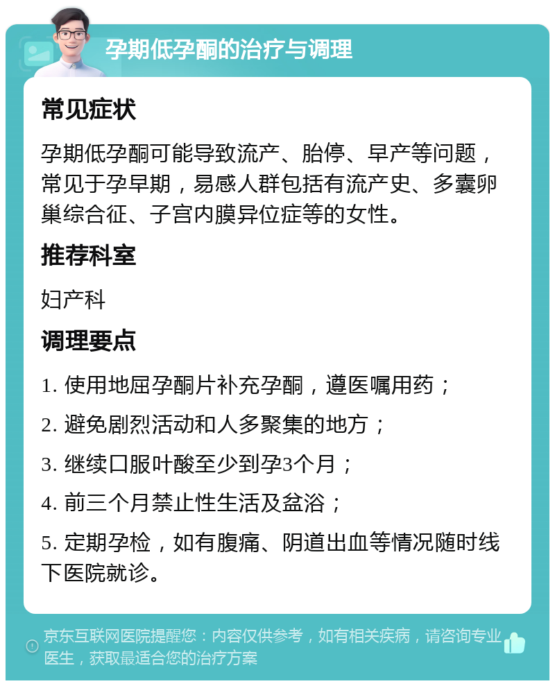 孕期低孕酮的治疗与调理 常见症状 孕期低孕酮可能导致流产、胎停、早产等问题，常见于孕早期，易感人群包括有流产史、多囊卵巢综合征、子宫内膜异位症等的女性。 推荐科室 妇产科 调理要点 1. 使用地屈孕酮片补充孕酮，遵医嘱用药； 2. 避免剧烈活动和人多聚集的地方； 3. 继续口服叶酸至少到孕3个月； 4. 前三个月禁止性生活及盆浴； 5. 定期孕检，如有腹痛、阴道出血等情况随时线下医院就诊。