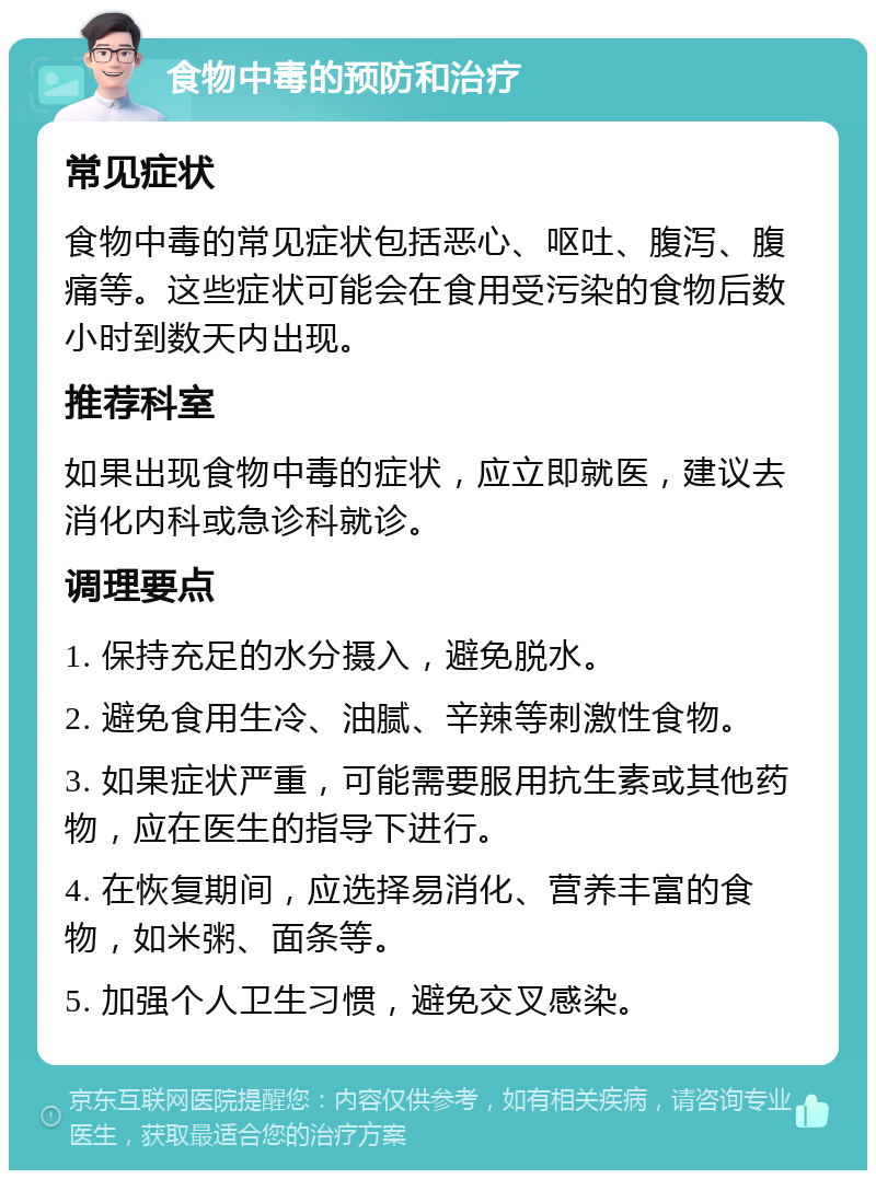 食物中毒的预防和治疗 常见症状 食物中毒的常见症状包括恶心、呕吐、腹泻、腹痛等。这些症状可能会在食用受污染的食物后数小时到数天内出现。 推荐科室 如果出现食物中毒的症状，应立即就医，建议去消化内科或急诊科就诊。 调理要点 1. 保持充足的水分摄入，避免脱水。 2. 避免食用生冷、油腻、辛辣等刺激性食物。 3. 如果症状严重，可能需要服用抗生素或其他药物，应在医生的指导下进行。 4. 在恢复期间，应选择易消化、营养丰富的食物，如米粥、面条等。 5. 加强个人卫生习惯，避免交叉感染。