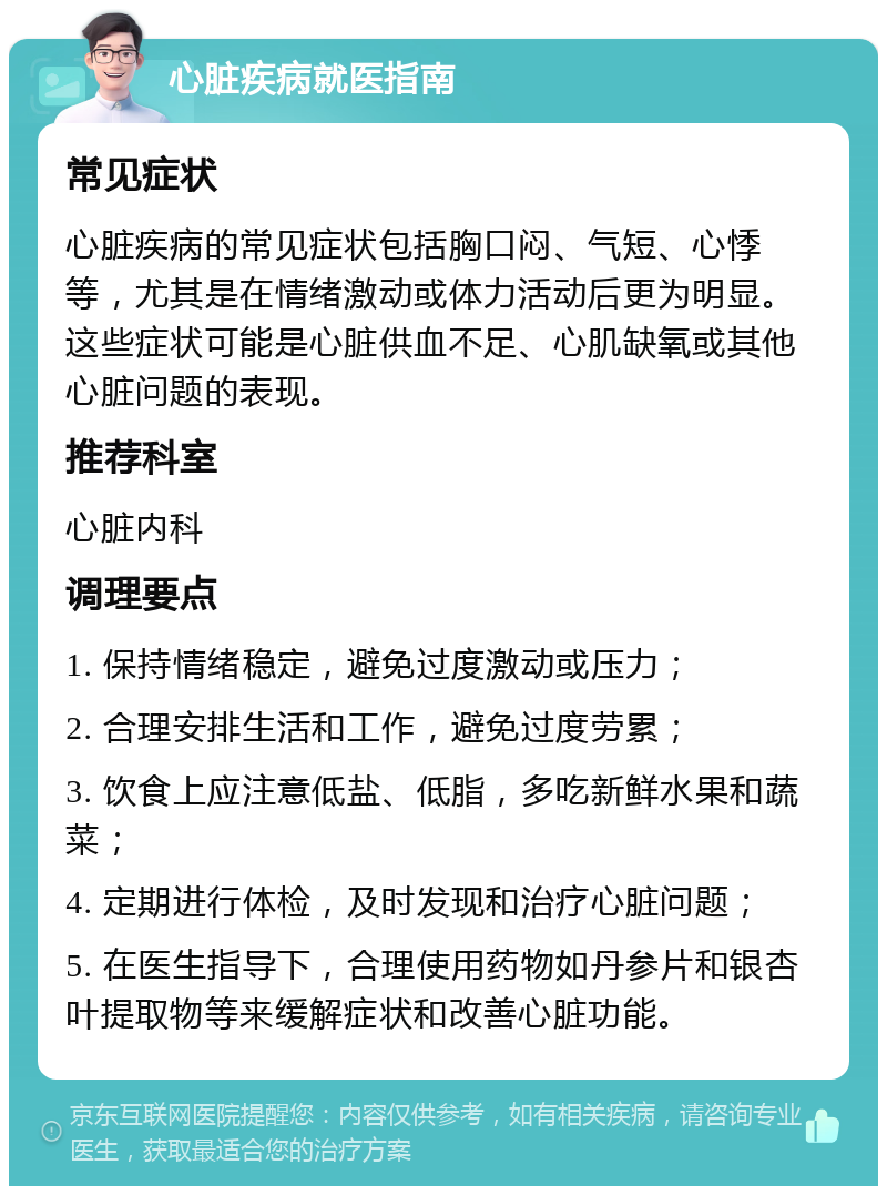 心脏疾病就医指南 常见症状 心脏疾病的常见症状包括胸口闷、气短、心悸等，尤其是在情绪激动或体力活动后更为明显。这些症状可能是心脏供血不足、心肌缺氧或其他心脏问题的表现。 推荐科室 心脏内科 调理要点 1. 保持情绪稳定，避免过度激动或压力； 2. 合理安排生活和工作，避免过度劳累； 3. 饮食上应注意低盐、低脂，多吃新鲜水果和蔬菜； 4. 定期进行体检，及时发现和治疗心脏问题； 5. 在医生指导下，合理使用药物如丹参片和银杏叶提取物等来缓解症状和改善心脏功能。