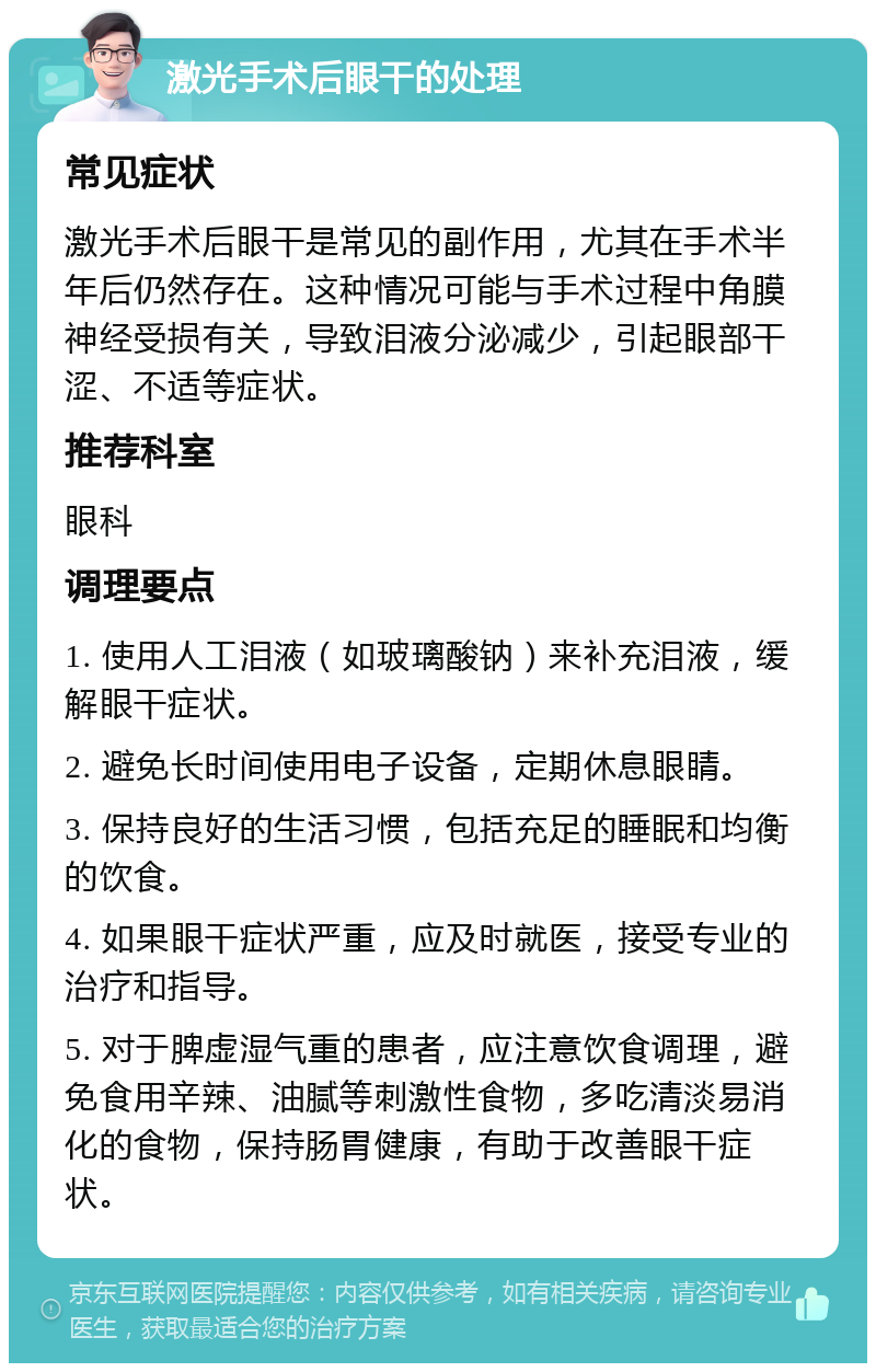 激光手术后眼干的处理 常见症状 激光手术后眼干是常见的副作用，尤其在手术半年后仍然存在。这种情况可能与手术过程中角膜神经受损有关，导致泪液分泌减少，引起眼部干涩、不适等症状。 推荐科室 眼科 调理要点 1. 使用人工泪液（如玻璃酸钠）来补充泪液，缓解眼干症状。 2. 避免长时间使用电子设备，定期休息眼睛。 3. 保持良好的生活习惯，包括充足的睡眠和均衡的饮食。 4. 如果眼干症状严重，应及时就医，接受专业的治疗和指导。 5. 对于脾虚湿气重的患者，应注意饮食调理，避免食用辛辣、油腻等刺激性食物，多吃清淡易消化的食物，保持肠胃健康，有助于改善眼干症状。