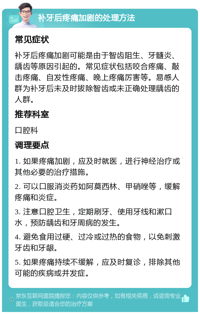 补牙后疼痛加剧的处理方法 常见症状 补牙后疼痛加剧可能是由于智齿阻生、牙髓炎、龋齿等原因引起的。常见症状包括咬合疼痛、敲击疼痛、自发性疼痛、晚上疼痛厉害等。易感人群为补牙后未及时拔除智齿或未正确处理龋齿的人群。 推荐科室 口腔科 调理要点 1. 如果疼痛加剧，应及时就医，进行神经治疗或其他必要的治疗措施。 2. 可以口服消炎药如阿莫西林、甲硝唑等，缓解疼痛和炎症。 3. 注意口腔卫生，定期刷牙、使用牙线和漱口水，预防龋齿和牙周病的发生。 4. 避免食用过硬、过冷或过热的食物，以免刺激牙齿和牙龈。 5. 如果疼痛持续不缓解，应及时复诊，排除其他可能的疾病或并发症。