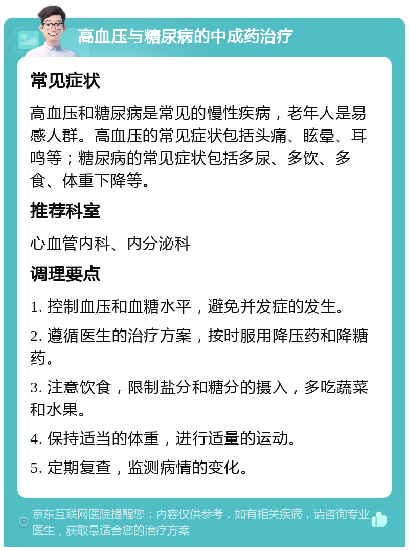 高血压与糖尿病的中成药治疗 常见症状 高血压和糖尿病是常见的慢性疾病，老年人是易感人群。高血压的常见症状包括头痛、眩晕、耳鸣等；糖尿病的常见症状包括多尿、多饮、多食、体重下降等。 推荐科室 心血管内科、内分泌科 调理要点 1. 控制血压和血糖水平，避免并发症的发生。 2. 遵循医生的治疗方案，按时服用降压药和降糖药。 3. 注意饮食，限制盐分和糖分的摄入，多吃蔬菜和水果。 4. 保持适当的体重，进行适量的运动。 5. 定期复查，监测病情的变化。