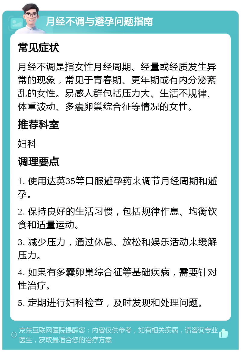 月经不调与避孕问题指南 常见症状 月经不调是指女性月经周期、经量或经质发生异常的现象，常见于青春期、更年期或有内分泌紊乱的女性。易感人群包括压力大、生活不规律、体重波动、多囊卵巢综合征等情况的女性。 推荐科室 妇科 调理要点 1. 使用达英35等口服避孕药来调节月经周期和避孕。 2. 保持良好的生活习惯，包括规律作息、均衡饮食和适量运动。 3. 减少压力，通过休息、放松和娱乐活动来缓解压力。 4. 如果有多囊卵巢综合征等基础疾病，需要针对性治疗。 5. 定期进行妇科检查，及时发现和处理问题。