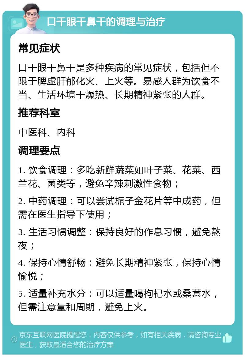 口干眼干鼻干的调理与治疗 常见症状 口干眼干鼻干是多种疾病的常见症状，包括但不限于脾虚肝郁化火、上火等。易感人群为饮食不当、生活环境干燥热、长期精神紧张的人群。 推荐科室 中医科、内科 调理要点 1. 饮食调理：多吃新鲜蔬菜如叶子菜、花菜、西兰花、菌类等，避免辛辣刺激性食物； 2. 中药调理：可以尝试栀子金花片等中成药，但需在医生指导下使用； 3. 生活习惯调整：保持良好的作息习惯，避免熬夜； 4. 保持心情舒畅：避免长期精神紧张，保持心情愉悦； 5. 适量补充水分：可以适量喝枸杞水或桑葚水，但需注意量和周期，避免上火。