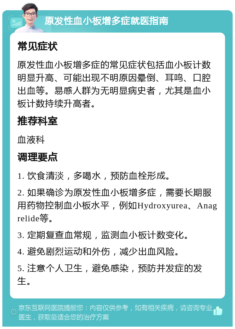 原发性血小板增多症就医指南 常见症状 原发性血小板增多症的常见症状包括血小板计数明显升高、可能出现不明原因晕倒、耳鸣、口腔出血等。易感人群为无明显病史者，尤其是血小板计数持续升高者。 推荐科室 血液科 调理要点 1. 饮食清淡，多喝水，预防血栓形成。 2. 如果确诊为原发性血小板增多症，需要长期服用药物控制血小板水平，例如Hydroxyurea、Anagrelide等。 3. 定期复查血常规，监测血小板计数变化。 4. 避免剧烈运动和外伤，减少出血风险。 5. 注意个人卫生，避免感染，预防并发症的发生。