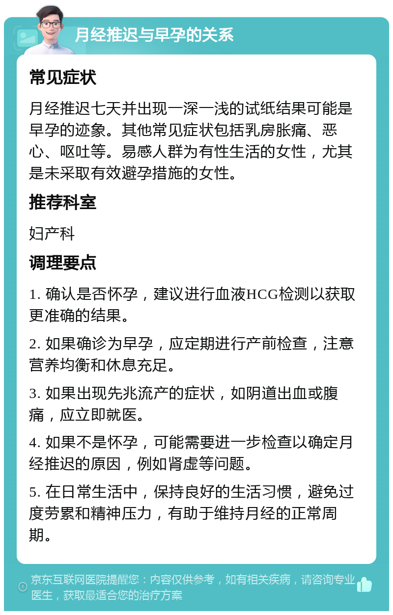 月经推迟与早孕的关系 常见症状 月经推迟七天并出现一深一浅的试纸结果可能是早孕的迹象。其他常见症状包括乳房胀痛、恶心、呕吐等。易感人群为有性生活的女性，尤其是未采取有效避孕措施的女性。 推荐科室 妇产科 调理要点 1. 确认是否怀孕，建议进行血液HCG检测以获取更准确的结果。 2. 如果确诊为早孕，应定期进行产前检查，注意营养均衡和休息充足。 3. 如果出现先兆流产的症状，如阴道出血或腹痛，应立即就医。 4. 如果不是怀孕，可能需要进一步检查以确定月经推迟的原因，例如肾虚等问题。 5. 在日常生活中，保持良好的生活习惯，避免过度劳累和精神压力，有助于维持月经的正常周期。