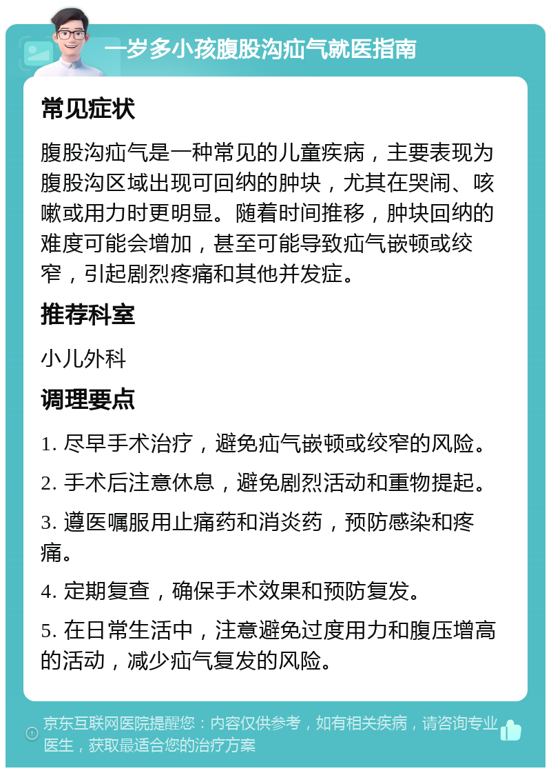 一岁多小孩腹股沟疝气就医指南 常见症状 腹股沟疝气是一种常见的儿童疾病，主要表现为腹股沟区域出现可回纳的肿块，尤其在哭闹、咳嗽或用力时更明显。随着时间推移，肿块回纳的难度可能会增加，甚至可能导致疝气嵌顿或绞窄，引起剧烈疼痛和其他并发症。 推荐科室 小儿外科 调理要点 1. 尽早手术治疗，避免疝气嵌顿或绞窄的风险。 2. 手术后注意休息，避免剧烈活动和重物提起。 3. 遵医嘱服用止痛药和消炎药，预防感染和疼痛。 4. 定期复查，确保手术效果和预防复发。 5. 在日常生活中，注意避免过度用力和腹压增高的活动，减少疝气复发的风险。