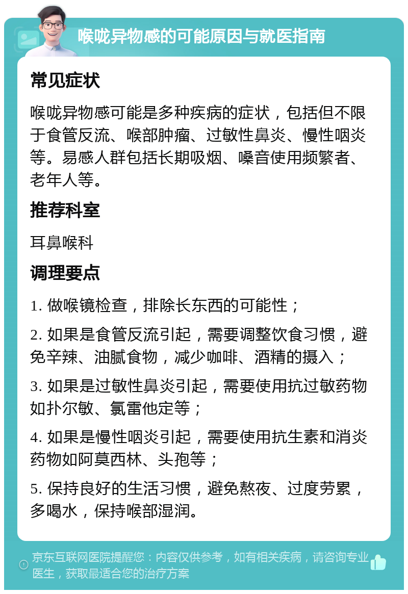 喉咙异物感的可能原因与就医指南 常见症状 喉咙异物感可能是多种疾病的症状，包括但不限于食管反流、喉部肿瘤、过敏性鼻炎、慢性咽炎等。易感人群包括长期吸烟、嗓音使用频繁者、老年人等。 推荐科室 耳鼻喉科 调理要点 1. 做喉镜检查，排除长东西的可能性； 2. 如果是食管反流引起，需要调整饮食习惯，避免辛辣、油腻食物，减少咖啡、酒精的摄入； 3. 如果是过敏性鼻炎引起，需要使用抗过敏药物如扑尔敏、氯雷他定等； 4. 如果是慢性咽炎引起，需要使用抗生素和消炎药物如阿莫西林、头孢等； 5. 保持良好的生活习惯，避免熬夜、过度劳累，多喝水，保持喉部湿润。