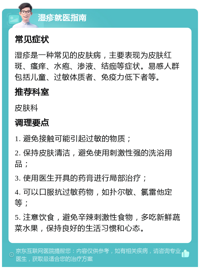 湿疹就医指南 常见症状 湿疹是一种常见的皮肤病，主要表现为皮肤红斑、瘙痒、水疱、渗液、结痂等症状。易感人群包括儿童、过敏体质者、免疫力低下者等。 推荐科室 皮肤科 调理要点 1. 避免接触可能引起过敏的物质； 2. 保持皮肤清洁，避免使用刺激性强的洗浴用品； 3. 使用医生开具的药膏进行局部治疗； 4. 可以口服抗过敏药物，如扑尔敏、氯雷他定等； 5. 注意饮食，避免辛辣刺激性食物，多吃新鲜蔬菜水果，保持良好的生活习惯和心态。