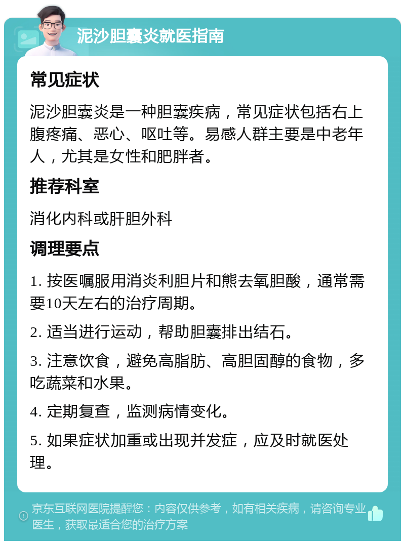 泥沙胆囊炎就医指南 常见症状 泥沙胆囊炎是一种胆囊疾病，常见症状包括右上腹疼痛、恶心、呕吐等。易感人群主要是中老年人，尤其是女性和肥胖者。 推荐科室 消化内科或肝胆外科 调理要点 1. 按医嘱服用消炎利胆片和熊去氧胆酸，通常需要10天左右的治疗周期。 2. 适当进行运动，帮助胆囊排出结石。 3. 注意饮食，避免高脂肪、高胆固醇的食物，多吃蔬菜和水果。 4. 定期复查，监测病情变化。 5. 如果症状加重或出现并发症，应及时就医处理。