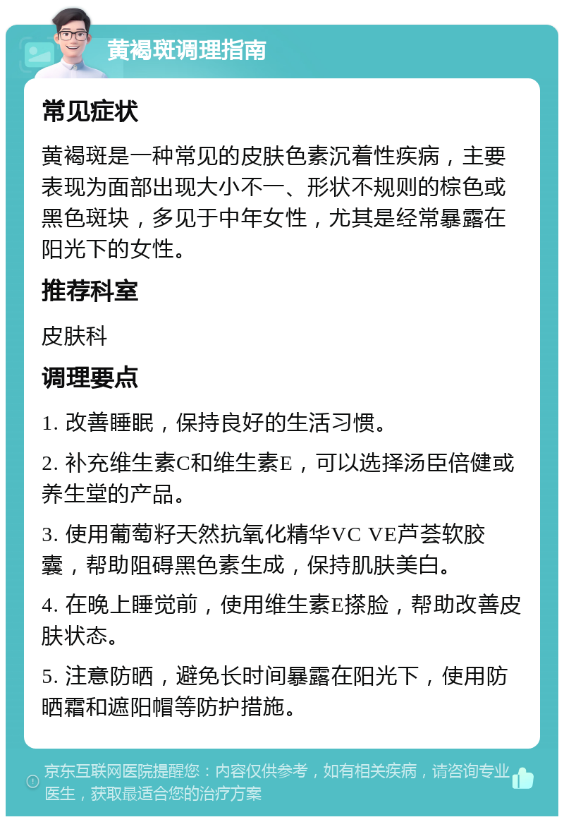 黄褐斑调理指南 常见症状 黄褐斑是一种常见的皮肤色素沉着性疾病，主要表现为面部出现大小不一、形状不规则的棕色或黑色斑块，多见于中年女性，尤其是经常暴露在阳光下的女性。 推荐科室 皮肤科 调理要点 1. 改善睡眠，保持良好的生活习惯。 2. 补充维生素C和维生素E，可以选择汤臣倍健或养生堂的产品。 3. 使用葡萄籽天然抗氧化精华VC VE芦荟软胶囊，帮助阻碍黑色素生成，保持肌肤美白。 4. 在晚上睡觉前，使用维生素E搽脸，帮助改善皮肤状态。 5. 注意防晒，避免长时间暴露在阳光下，使用防晒霜和遮阳帽等防护措施。