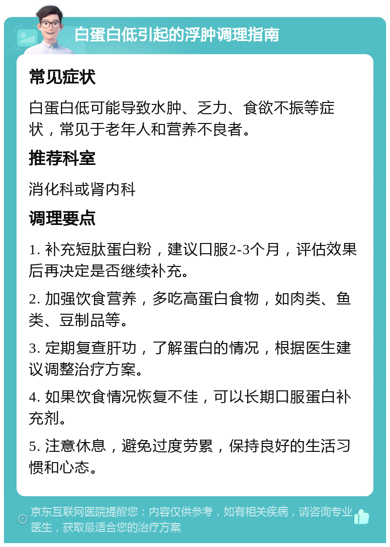 白蛋白低引起的浮肿调理指南 常见症状 白蛋白低可能导致水肿、乏力、食欲不振等症状，常见于老年人和营养不良者。 推荐科室 消化科或肾内科 调理要点 1. 补充短肽蛋白粉，建议口服2-3个月，评估效果后再决定是否继续补充。 2. 加强饮食营养，多吃高蛋白食物，如肉类、鱼类、豆制品等。 3. 定期复查肝功，了解蛋白的情况，根据医生建议调整治疗方案。 4. 如果饮食情况恢复不佳，可以长期口服蛋白补充剂。 5. 注意休息，避免过度劳累，保持良好的生活习惯和心态。