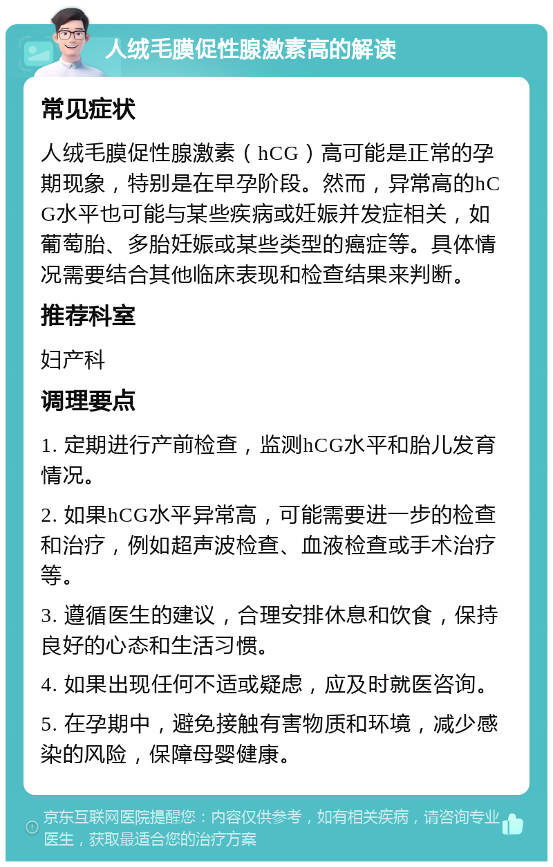 人绒毛膜促性腺激素高的解读 常见症状 人绒毛膜促性腺激素（hCG）高可能是正常的孕期现象，特别是在早孕阶段。然而，异常高的hCG水平也可能与某些疾病或妊娠并发症相关，如葡萄胎、多胎妊娠或某些类型的癌症等。具体情况需要结合其他临床表现和检查结果来判断。 推荐科室 妇产科 调理要点 1. 定期进行产前检查，监测hCG水平和胎儿发育情况。 2. 如果hCG水平异常高，可能需要进一步的检查和治疗，例如超声波检查、血液检查或手术治疗等。 3. 遵循医生的建议，合理安排休息和饮食，保持良好的心态和生活习惯。 4. 如果出现任何不适或疑虑，应及时就医咨询。 5. 在孕期中，避免接触有害物质和环境，减少感染的风险，保障母婴健康。