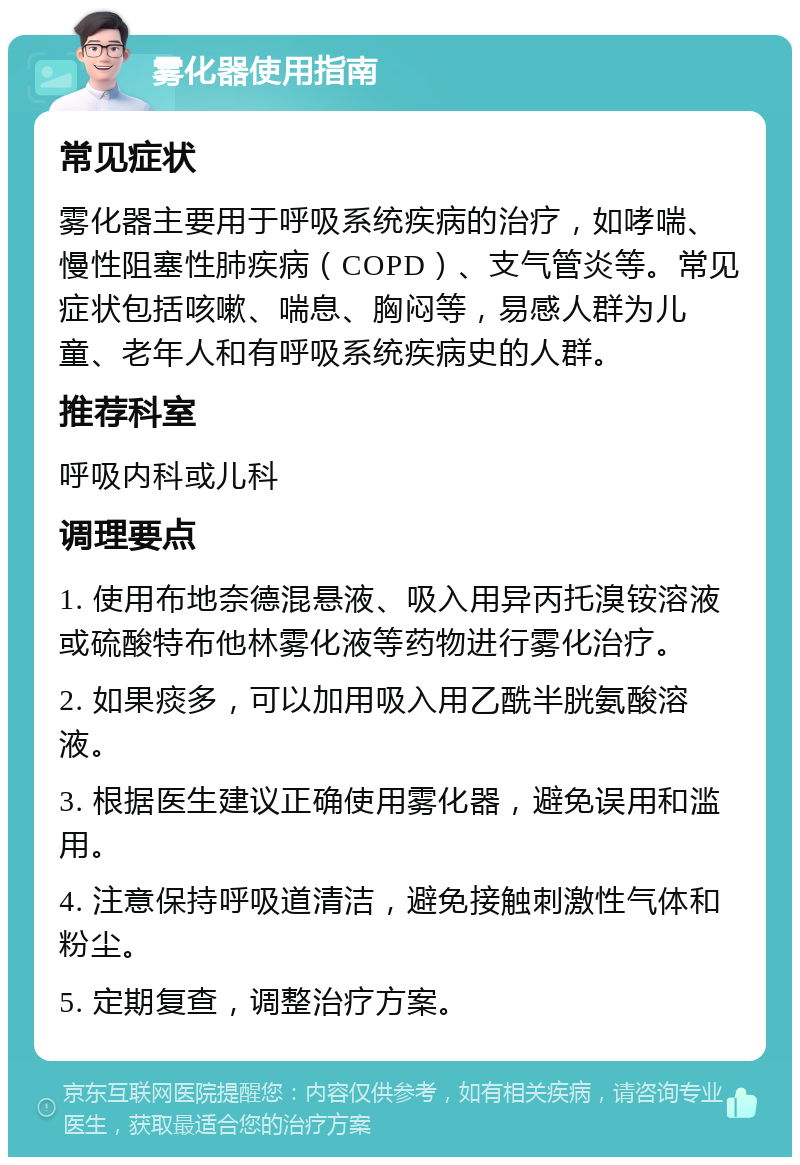 雾化器使用指南 常见症状 雾化器主要用于呼吸系统疾病的治疗，如哮喘、慢性阻塞性肺疾病（COPD）、支气管炎等。常见症状包括咳嗽、喘息、胸闷等，易感人群为儿童、老年人和有呼吸系统疾病史的人群。 推荐科室 呼吸内科或儿科 调理要点 1. 使用布地奈德混悬液、吸入用异丙托溴铵溶液或硫酸特布他林雾化液等药物进行雾化治疗。 2. 如果痰多，可以加用吸入用乙酰半胱氨酸溶液。 3. 根据医生建议正确使用雾化器，避免误用和滥用。 4. 注意保持呼吸道清洁，避免接触刺激性气体和粉尘。 5. 定期复查，调整治疗方案。