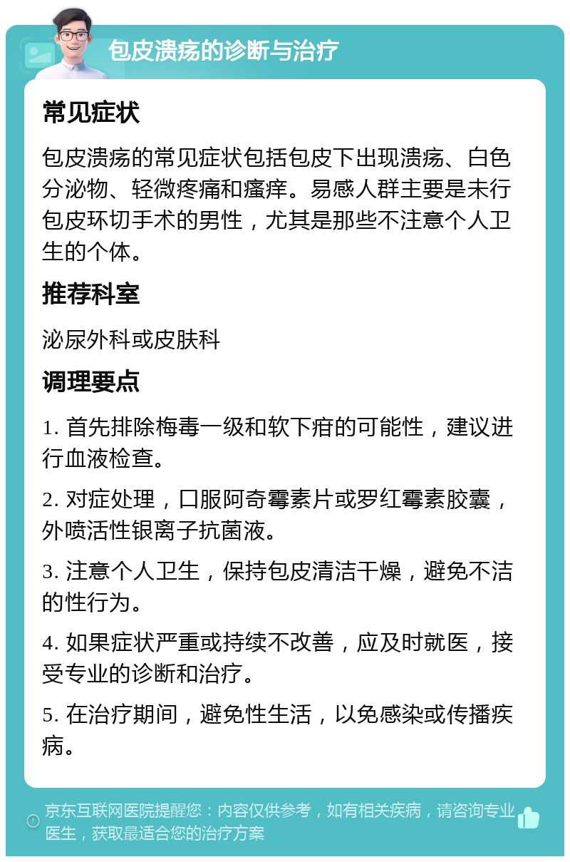 包皮溃疡的诊断与治疗 常见症状 包皮溃疡的常见症状包括包皮下出现溃疡、白色分泌物、轻微疼痛和瘙痒。易感人群主要是未行包皮环切手术的男性，尤其是那些不注意个人卫生的个体。 推荐科室 泌尿外科或皮肤科 调理要点 1. 首先排除梅毒一级和软下疳的可能性，建议进行血液检查。 2. 对症处理，口服阿奇霉素片或罗红霉素胶囊，外喷活性银离子抗菌液。 3. 注意个人卫生，保持包皮清洁干燥，避免不洁的性行为。 4. 如果症状严重或持续不改善，应及时就医，接受专业的诊断和治疗。 5. 在治疗期间，避免性生活，以免感染或传播疾病。