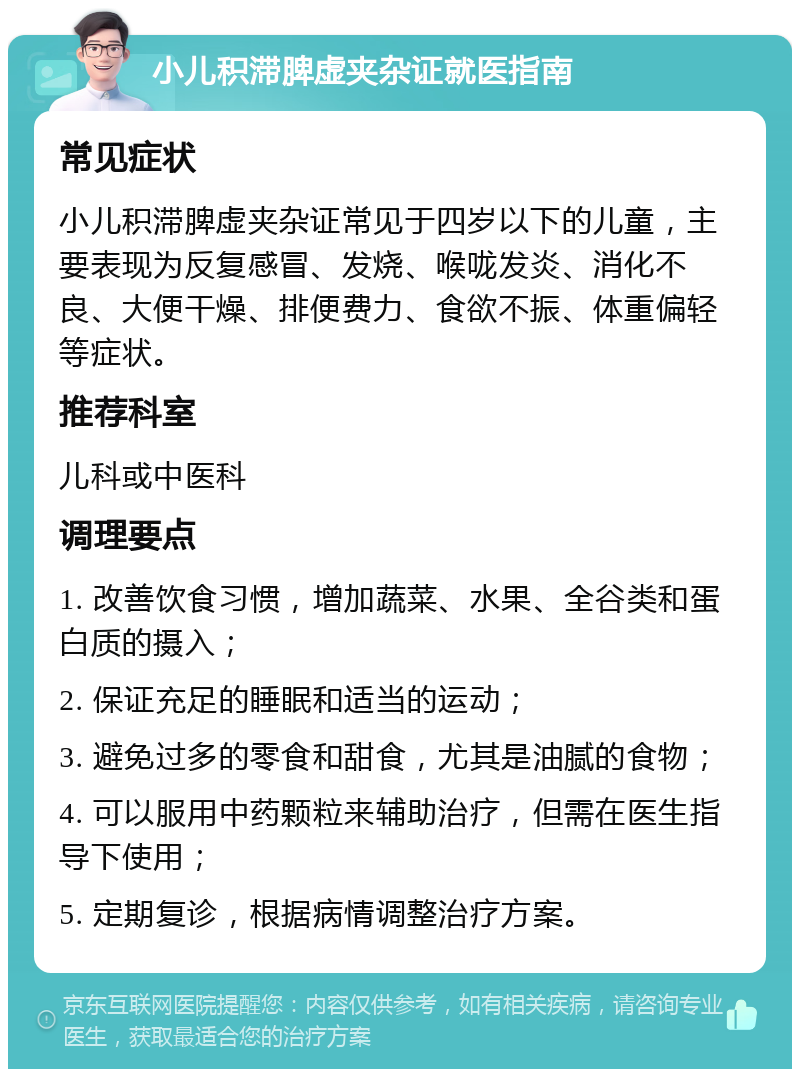 小儿积滞脾虚夹杂证就医指南 常见症状 小儿积滞脾虚夹杂证常见于四岁以下的儿童，主要表现为反复感冒、发烧、喉咙发炎、消化不良、大便干燥、排便费力、食欲不振、体重偏轻等症状。 推荐科室 儿科或中医科 调理要点 1. 改善饮食习惯，增加蔬菜、水果、全谷类和蛋白质的摄入； 2. 保证充足的睡眠和适当的运动； 3. 避免过多的零食和甜食，尤其是油腻的食物； 4. 可以服用中药颗粒来辅助治疗，但需在医生指导下使用； 5. 定期复诊，根据病情调整治疗方案。