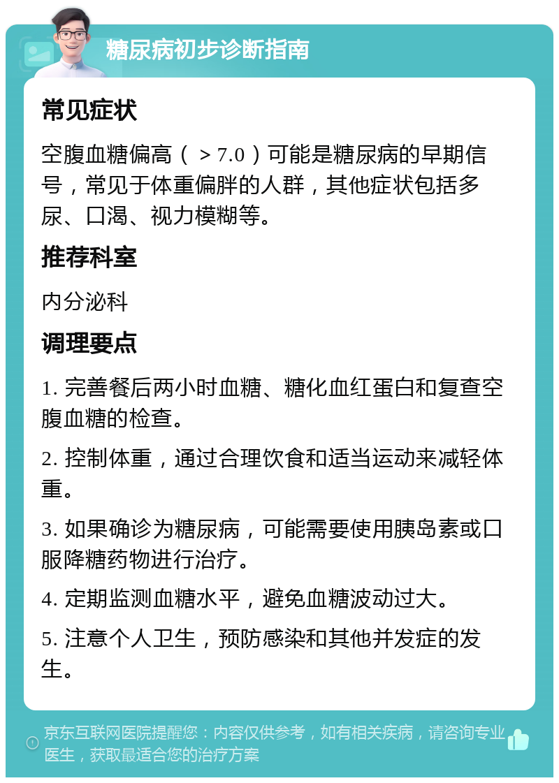 糖尿病初步诊断指南 常见症状 空腹血糖偏高（＞7.0）可能是糖尿病的早期信号，常见于体重偏胖的人群，其他症状包括多尿、口渴、视力模糊等。 推荐科室 内分泌科 调理要点 1. 完善餐后两小时血糖、糖化血红蛋白和复查空腹血糖的检查。 2. 控制体重，通过合理饮食和适当运动来减轻体重。 3. 如果确诊为糖尿病，可能需要使用胰岛素或口服降糖药物进行治疗。 4. 定期监测血糖水平，避免血糖波动过大。 5. 注意个人卫生，预防感染和其他并发症的发生。