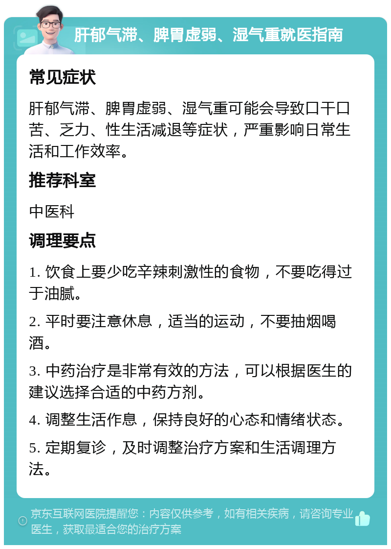 肝郁气滞、脾胃虚弱、湿气重就医指南 常见症状 肝郁气滞、脾胃虚弱、湿气重可能会导致口干口苦、乏力、性生活减退等症状，严重影响日常生活和工作效率。 推荐科室 中医科 调理要点 1. 饮食上要少吃辛辣刺激性的食物，不要吃得过于油腻。 2. 平时要注意休息，适当的运动，不要抽烟喝酒。 3. 中药治疗是非常有效的方法，可以根据医生的建议选择合适的中药方剂。 4. 调整生活作息，保持良好的心态和情绪状态。 5. 定期复诊，及时调整治疗方案和生活调理方法。