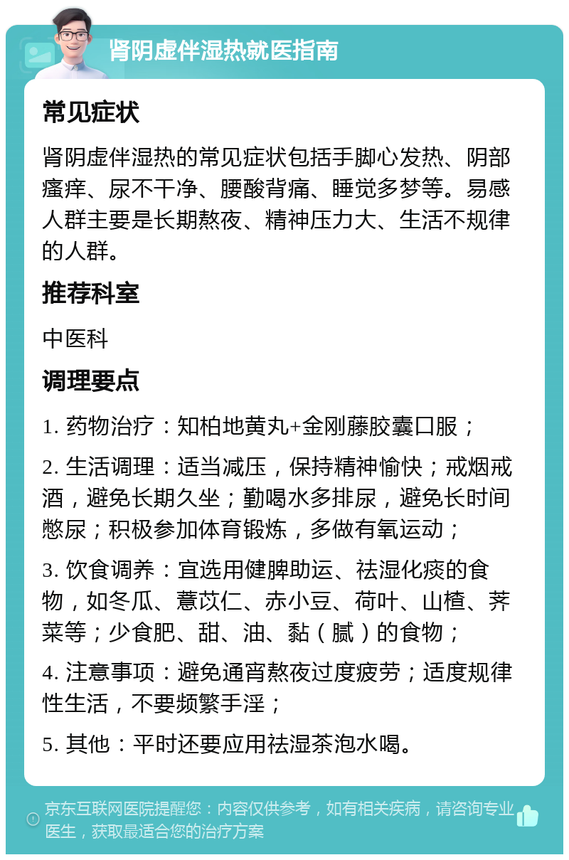 肾阴虚伴湿热就医指南 常见症状 肾阴虚伴湿热的常见症状包括手脚心发热、阴部瘙痒、尿不干净、腰酸背痛、睡觉多梦等。易感人群主要是长期熬夜、精神压力大、生活不规律的人群。 推荐科室 中医科 调理要点 1. 药物治疗：知柏地黄丸+金刚藤胶囊口服； 2. 生活调理：适当减压，保持精神愉快；戒烟戒酒，避免长期久坐；勤喝水多排尿，避免长时间憋尿；积极参加体育锻炼，多做有氧运动； 3. 饮食调养：宜选用健脾助运、祛湿化痰的食物，如冬瓜、薏苡仁、赤小豆、荷叶、山楂、荠菜等；少食肥、甜、油、黏（腻）的食物； 4. 注意事项：避免通宵熬夜过度疲劳；适度规律性生活，不要频繁手淫； 5. 其他：平时还要应用祛湿茶泡水喝。