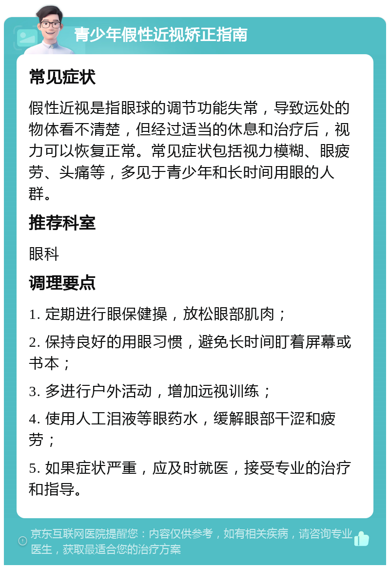 青少年假性近视矫正指南 常见症状 假性近视是指眼球的调节功能失常，导致远处的物体看不清楚，但经过适当的休息和治疗后，视力可以恢复正常。常见症状包括视力模糊、眼疲劳、头痛等，多见于青少年和长时间用眼的人群。 推荐科室 眼科 调理要点 1. 定期进行眼保健操，放松眼部肌肉； 2. 保持良好的用眼习惯，避免长时间盯着屏幕或书本； 3. 多进行户外活动，增加远视训练； 4. 使用人工泪液等眼药水，缓解眼部干涩和疲劳； 5. 如果症状严重，应及时就医，接受专业的治疗和指导。