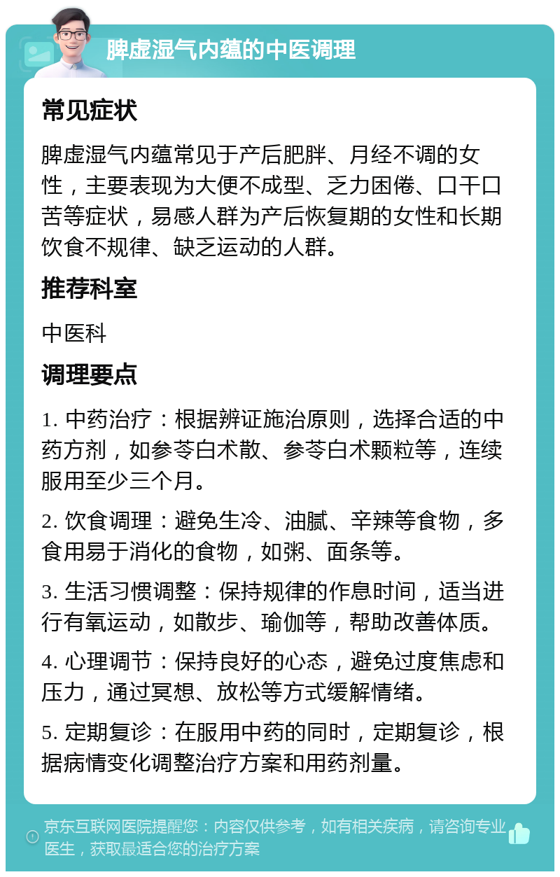 脾虚湿气内蕴的中医调理 常见症状 脾虚湿气内蕴常见于产后肥胖、月经不调的女性，主要表现为大便不成型、乏力困倦、口干口苦等症状，易感人群为产后恢复期的女性和长期饮食不规律、缺乏运动的人群。 推荐科室 中医科 调理要点 1. 中药治疗：根据辨证施治原则，选择合适的中药方剂，如参苓白术散、参苓白术颗粒等，连续服用至少三个月。 2. 饮食调理：避免生冷、油腻、辛辣等食物，多食用易于消化的食物，如粥、面条等。 3. 生活习惯调整：保持规律的作息时间，适当进行有氧运动，如散步、瑜伽等，帮助改善体质。 4. 心理调节：保持良好的心态，避免过度焦虑和压力，通过冥想、放松等方式缓解情绪。 5. 定期复诊：在服用中药的同时，定期复诊，根据病情变化调整治疗方案和用药剂量。