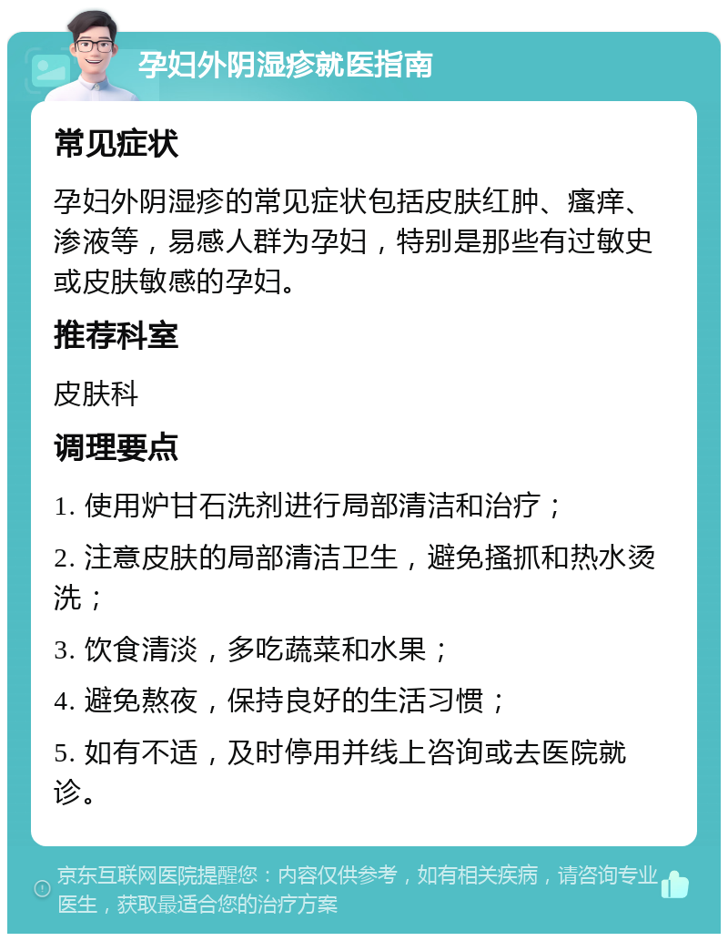 孕妇外阴湿疹就医指南 常见症状 孕妇外阴湿疹的常见症状包括皮肤红肿、瘙痒、渗液等，易感人群为孕妇，特别是那些有过敏史或皮肤敏感的孕妇。 推荐科室 皮肤科 调理要点 1. 使用炉甘石洗剂进行局部清洁和治疗； 2. 注意皮肤的局部清洁卫生，避免搔抓和热水烫洗； 3. 饮食清淡，多吃蔬菜和水果； 4. 避免熬夜，保持良好的生活习惯； 5. 如有不适，及时停用并线上咨询或去医院就诊。