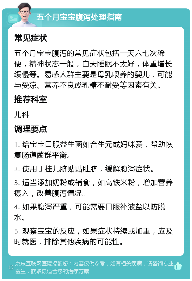 五个月宝宝腹泻处理指南 常见症状 五个月宝宝腹泻的常见症状包括一天六七次稀便，精神状态一般，白天睡眠不太好，体重增长缓慢等。易感人群主要是母乳喂养的婴儿，可能与受凉、营养不良或乳糖不耐受等因素有关。 推荐科室 儿科 调理要点 1. 给宝宝口服益生菌如合生元或妈咪爱，帮助恢复肠道菌群平衡。 2. 使用丁桂儿脐贴贴肚脐，缓解腹泻症状。 3. 适当添加奶粉或辅食，如高铁米粉，增加营养摄入，改善腹泻情况。 4. 如果腹泻严重，可能需要口服补液盐以防脱水。 5. 观察宝宝的反应，如果症状持续或加重，应及时就医，排除其他疾病的可能性。