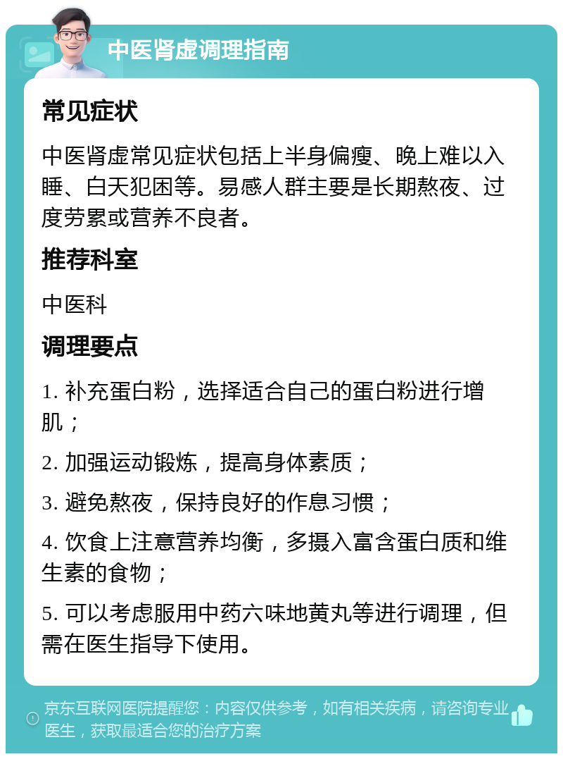 中医肾虚调理指南 常见症状 中医肾虚常见症状包括上半身偏瘦、晚上难以入睡、白天犯困等。易感人群主要是长期熬夜、过度劳累或营养不良者。 推荐科室 中医科 调理要点 1. 补充蛋白粉，选择适合自己的蛋白粉进行增肌； 2. 加强运动锻炼，提高身体素质； 3. 避免熬夜，保持良好的作息习惯； 4. 饮食上注意营养均衡，多摄入富含蛋白质和维生素的食物； 5. 可以考虑服用中药六味地黄丸等进行调理，但需在医生指导下使用。