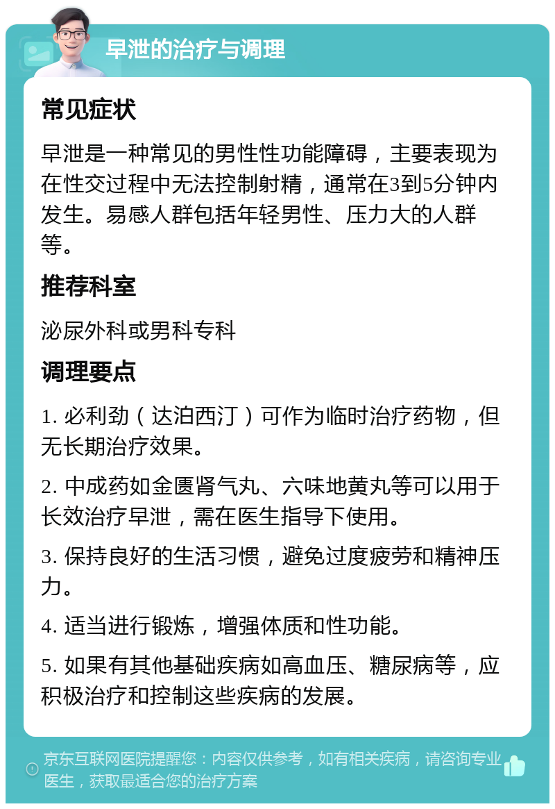 早泄的治疗与调理 常见症状 早泄是一种常见的男性性功能障碍，主要表现为在性交过程中无法控制射精，通常在3到5分钟内发生。易感人群包括年轻男性、压力大的人群等。 推荐科室 泌尿外科或男科专科 调理要点 1. 必利劲（达泊西汀）可作为临时治疗药物，但无长期治疗效果。 2. 中成药如金匮肾气丸、六味地黄丸等可以用于长效治疗早泄，需在医生指导下使用。 3. 保持良好的生活习惯，避免过度疲劳和精神压力。 4. 适当进行锻炼，增强体质和性功能。 5. 如果有其他基础疾病如高血压、糖尿病等，应积极治疗和控制这些疾病的发展。