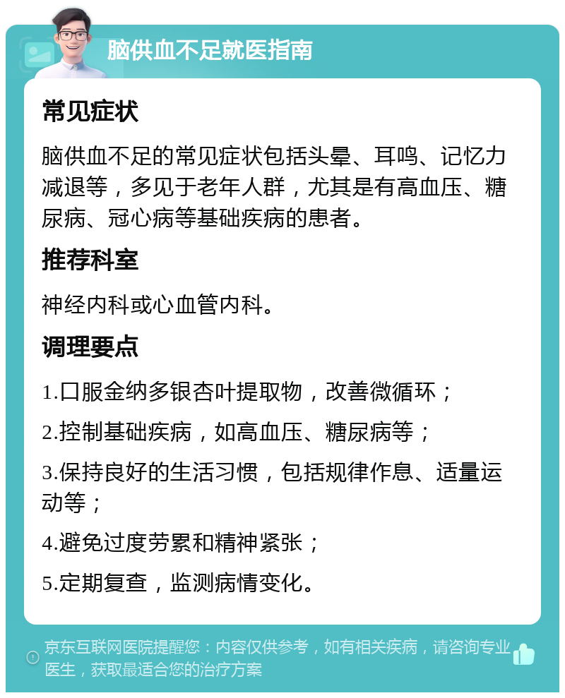 脑供血不足就医指南 常见症状 脑供血不足的常见症状包括头晕、耳鸣、记忆力减退等，多见于老年人群，尤其是有高血压、糖尿病、冠心病等基础疾病的患者。 推荐科室 神经内科或心血管内科。 调理要点 1.口服金纳多银杏叶提取物，改善微循环； 2.控制基础疾病，如高血压、糖尿病等； 3.保持良好的生活习惯，包括规律作息、适量运动等； 4.避免过度劳累和精神紧张； 5.定期复查，监测病情变化。