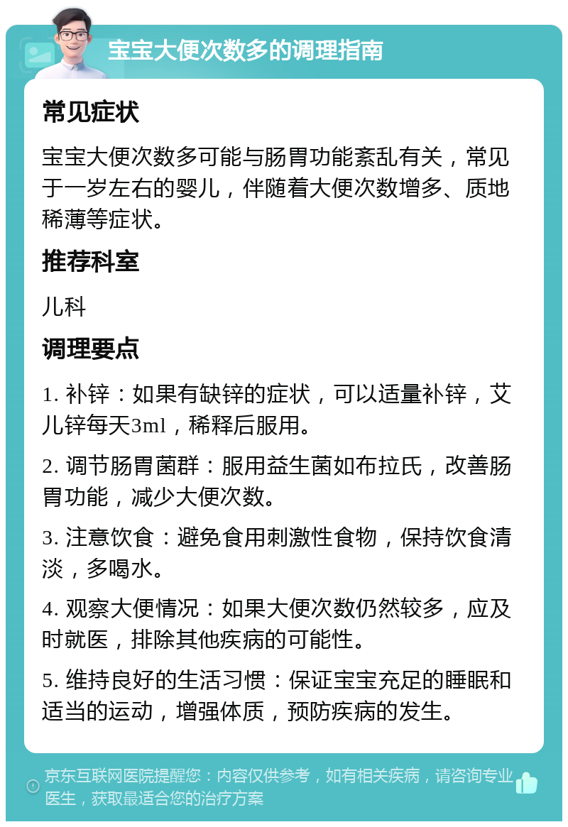 宝宝大便次数多的调理指南 常见症状 宝宝大便次数多可能与肠胃功能紊乱有关，常见于一岁左右的婴儿，伴随着大便次数增多、质地稀薄等症状。 推荐科室 儿科 调理要点 1. 补锌：如果有缺锌的症状，可以适量补锌，艾儿锌每天3ml，稀释后服用。 2. 调节肠胃菌群：服用益生菌如布拉氏，改善肠胃功能，减少大便次数。 3. 注意饮食：避免食用刺激性食物，保持饮食清淡，多喝水。 4. 观察大便情况：如果大便次数仍然较多，应及时就医，排除其他疾病的可能性。 5. 维持良好的生活习惯：保证宝宝充足的睡眠和适当的运动，增强体质，预防疾病的发生。