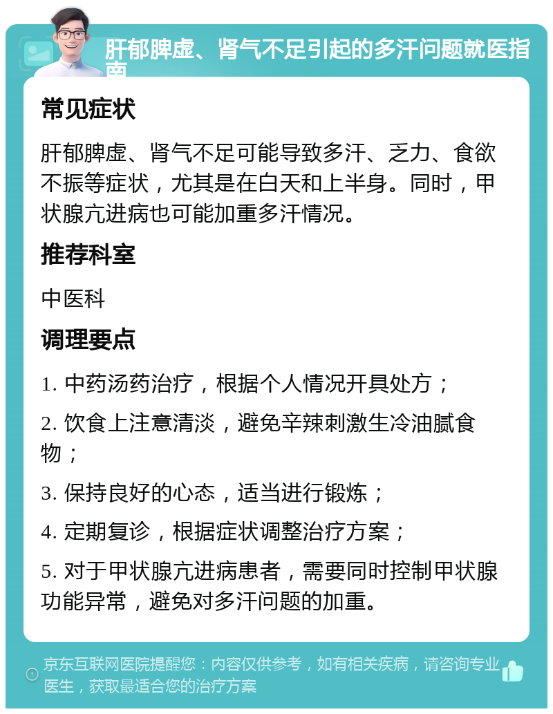 肝郁脾虚、肾气不足引起的多汗问题就医指南 常见症状 肝郁脾虚、肾气不足可能导致多汗、乏力、食欲不振等症状，尤其是在白天和上半身。同时，甲状腺亢进病也可能加重多汗情况。 推荐科室 中医科 调理要点 1. 中药汤药治疗，根据个人情况开具处方； 2. 饮食上注意清淡，避免辛辣刺激生冷油腻食物； 3. 保持良好的心态，适当进行锻炼； 4. 定期复诊，根据症状调整治疗方案； 5. 对于甲状腺亢进病患者，需要同时控制甲状腺功能异常，避免对多汗问题的加重。