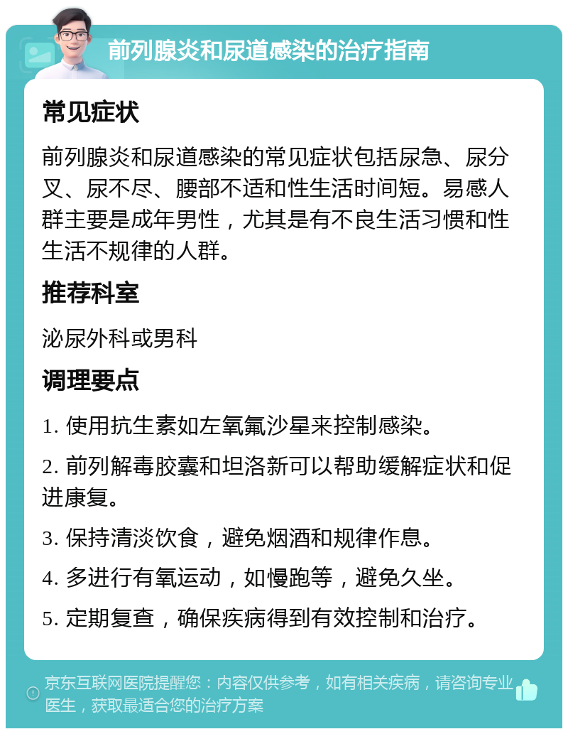 前列腺炎和尿道感染的治疗指南 常见症状 前列腺炎和尿道感染的常见症状包括尿急、尿分叉、尿不尽、腰部不适和性生活时间短。易感人群主要是成年男性，尤其是有不良生活习惯和性生活不规律的人群。 推荐科室 泌尿外科或男科 调理要点 1. 使用抗生素如左氧氟沙星来控制感染。 2. 前列解毒胶囊和坦洛新可以帮助缓解症状和促进康复。 3. 保持清淡饮食，避免烟酒和规律作息。 4. 多进行有氧运动，如慢跑等，避免久坐。 5. 定期复查，确保疾病得到有效控制和治疗。