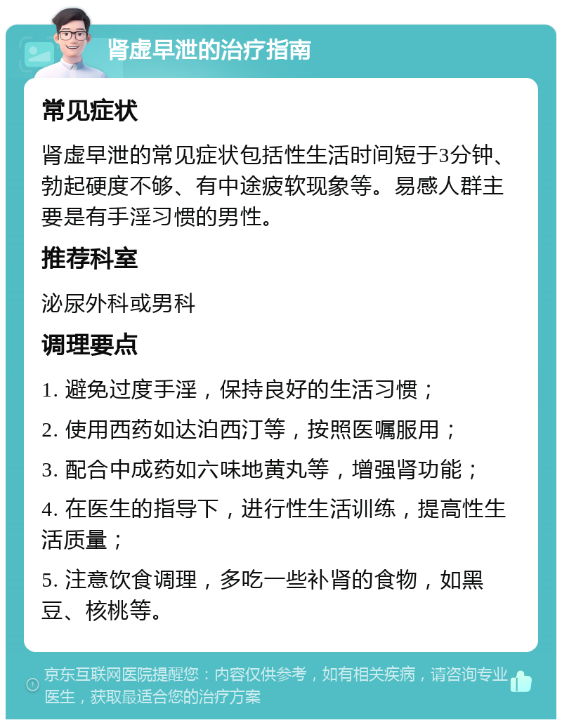 肾虚早泄的治疗指南 常见症状 肾虚早泄的常见症状包括性生活时间短于3分钟、勃起硬度不够、有中途疲软现象等。易感人群主要是有手淫习惯的男性。 推荐科室 泌尿外科或男科 调理要点 1. 避免过度手淫，保持良好的生活习惯； 2. 使用西药如达泊西汀等，按照医嘱服用； 3. 配合中成药如六味地黄丸等，增强肾功能； 4. 在医生的指导下，进行性生活训练，提高性生活质量； 5. 注意饮食调理，多吃一些补肾的食物，如黑豆、核桃等。