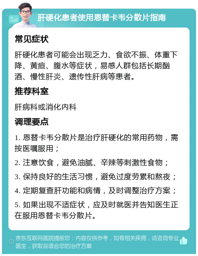 肝硬化患者使用恩替卡韦分散片指南 常见症状 肝硬化患者可能会出现乏力、食欲不振、体重下降、黄疸、腹水等症状，易感人群包括长期酗酒、慢性肝炎、遗传性肝病等患者。 推荐科室 肝病科或消化内科 调理要点 1. 恩替卡韦分散片是治疗肝硬化的常用药物，需按医嘱服用； 2. 注意饮食，避免油腻、辛辣等刺激性食物； 3. 保持良好的生活习惯，避免过度劳累和熬夜； 4. 定期复查肝功能和病情，及时调整治疗方案； 5. 如果出现不适症状，应及时就医并告知医生正在服用恩替卡韦分散片。