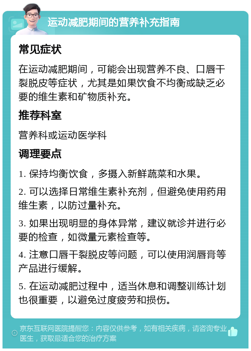 运动减肥期间的营养补充指南 常见症状 在运动减肥期间，可能会出现营养不良、口唇干裂脱皮等症状，尤其是如果饮食不均衡或缺乏必要的维生素和矿物质补充。 推荐科室 营养科或运动医学科 调理要点 1. 保持均衡饮食，多摄入新鲜蔬菜和水果。 2. 可以选择日常维生素补充剂，但避免使用药用维生素，以防过量补充。 3. 如果出现明显的身体异常，建议就诊并进行必要的检查，如微量元素检查等。 4. 注意口唇干裂脱皮等问题，可以使用润唇膏等产品进行缓解。 5. 在运动减肥过程中，适当休息和调整训练计划也很重要，以避免过度疲劳和损伤。