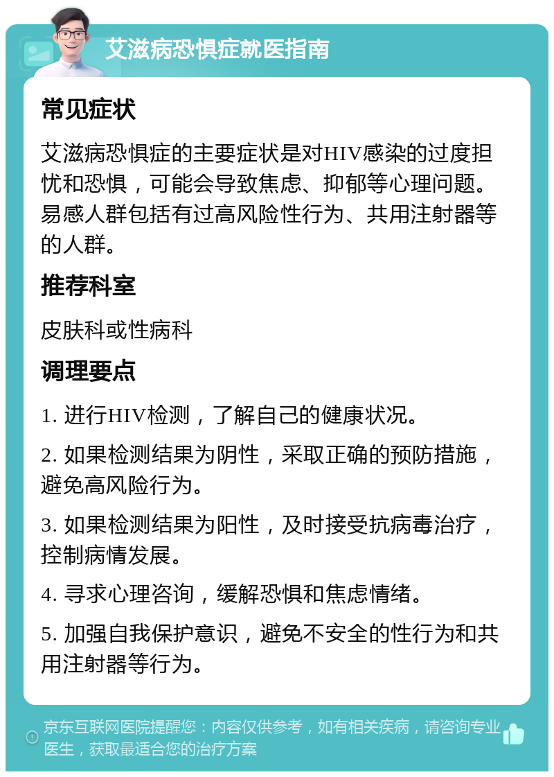 艾滋病恐惧症就医指南 常见症状 艾滋病恐惧症的主要症状是对HIV感染的过度担忧和恐惧，可能会导致焦虑、抑郁等心理问题。易感人群包括有过高风险性行为、共用注射器等的人群。 推荐科室 皮肤科或性病科 调理要点 1. 进行HIV检测，了解自己的健康状况。 2. 如果检测结果为阴性，采取正确的预防措施，避免高风险行为。 3. 如果检测结果为阳性，及时接受抗病毒治疗，控制病情发展。 4. 寻求心理咨询，缓解恐惧和焦虑情绪。 5. 加强自我保护意识，避免不安全的性行为和共用注射器等行为。