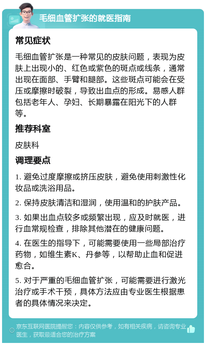 毛细血管扩张的就医指南 常见症状 毛细血管扩张是一种常见的皮肤问题，表现为皮肤上出现小的、红色或紫色的斑点或线条，通常出现在面部、手臂和腿部。这些斑点可能会在受压或摩擦时破裂，导致出血点的形成。易感人群包括老年人、孕妇、长期暴露在阳光下的人群等。 推荐科室 皮肤科 调理要点 1. 避免过度摩擦或挤压皮肤，避免使用刺激性化妆品或洗浴用品。 2. 保持皮肤清洁和湿润，使用温和的护肤产品。 3. 如果出血点较多或频繁出现，应及时就医，进行血常规检查，排除其他潜在的健康问题。 4. 在医生的指导下，可能需要使用一些局部治疗药物，如维生素K、丹参等，以帮助止血和促进愈合。 5. 对于严重的毛细血管扩张，可能需要进行激光治疗或手术干预，具体方法应由专业医生根据患者的具体情况来决定。