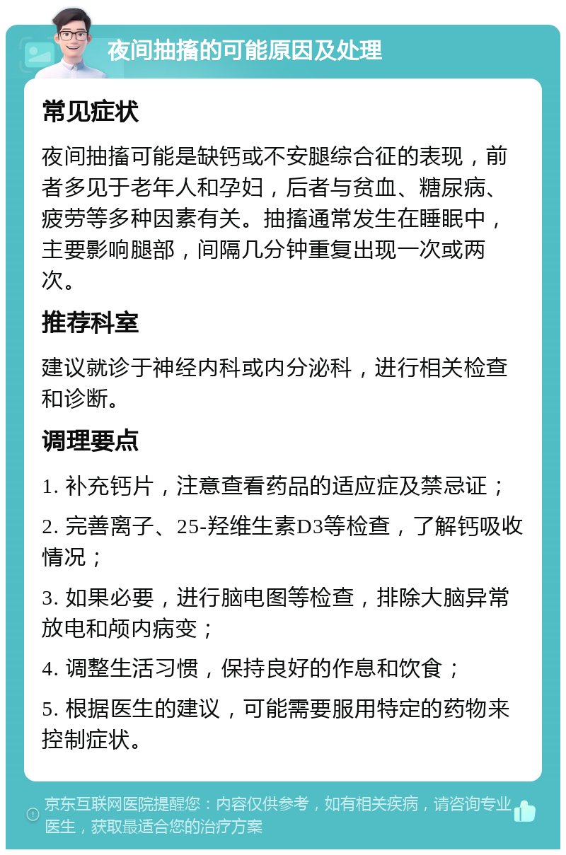 夜间抽搐的可能原因及处理 常见症状 夜间抽搐可能是缺钙或不安腿综合征的表现，前者多见于老年人和孕妇，后者与贫血、糖尿病、疲劳等多种因素有关。抽搐通常发生在睡眠中，主要影响腿部，间隔几分钟重复出现一次或两次。 推荐科室 建议就诊于神经内科或内分泌科，进行相关检查和诊断。 调理要点 1. 补充钙片，注意查看药品的适应症及禁忌证； 2. 完善离子、25-羟维生素D3等检查，了解钙吸收情况； 3. 如果必要，进行脑电图等检查，排除大脑异常放电和颅内病变； 4. 调整生活习惯，保持良好的作息和饮食； 5. 根据医生的建议，可能需要服用特定的药物来控制症状。