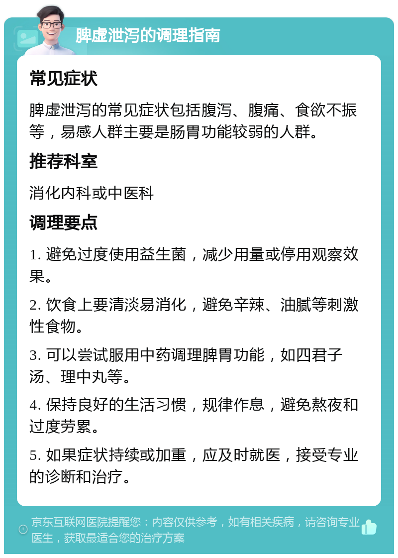 脾虚泄泻的调理指南 常见症状 脾虚泄泻的常见症状包括腹泻、腹痛、食欲不振等，易感人群主要是肠胃功能较弱的人群。 推荐科室 消化内科或中医科 调理要点 1. 避免过度使用益生菌，减少用量或停用观察效果。 2. 饮食上要清淡易消化，避免辛辣、油腻等刺激性食物。 3. 可以尝试服用中药调理脾胃功能，如四君子汤、理中丸等。 4. 保持良好的生活习惯，规律作息，避免熬夜和过度劳累。 5. 如果症状持续或加重，应及时就医，接受专业的诊断和治疗。