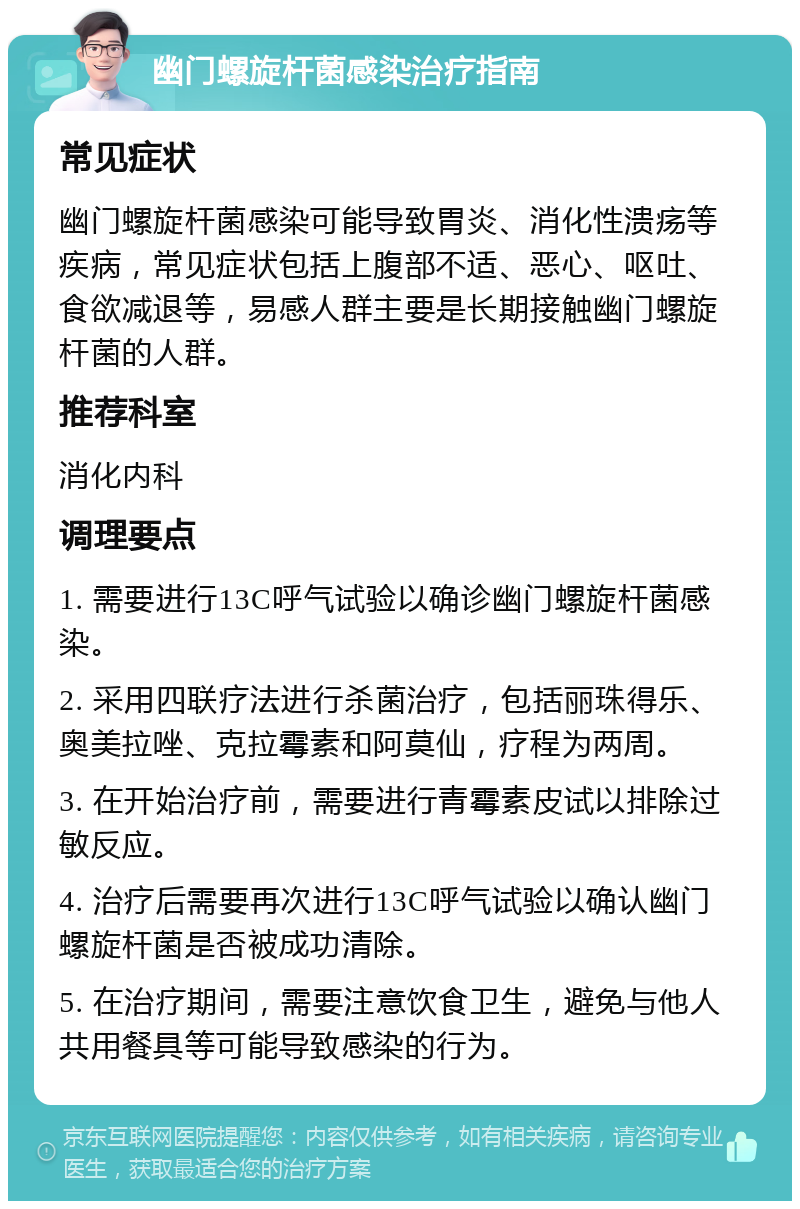 幽门螺旋杆菌感染治疗指南 常见症状 幽门螺旋杆菌感染可能导致胃炎、消化性溃疡等疾病，常见症状包括上腹部不适、恶心、呕吐、食欲减退等，易感人群主要是长期接触幽门螺旋杆菌的人群。 推荐科室 消化内科 调理要点 1. 需要进行13C呼气试验以确诊幽门螺旋杆菌感染。 2. 采用四联疗法进行杀菌治疗，包括丽珠得乐、奥美拉唑、克拉霉素和阿莫仙，疗程为两周。 3. 在开始治疗前，需要进行青霉素皮试以排除过敏反应。 4. 治疗后需要再次进行13C呼气试验以确认幽门螺旋杆菌是否被成功清除。 5. 在治疗期间，需要注意饮食卫生，避免与他人共用餐具等可能导致感染的行为。