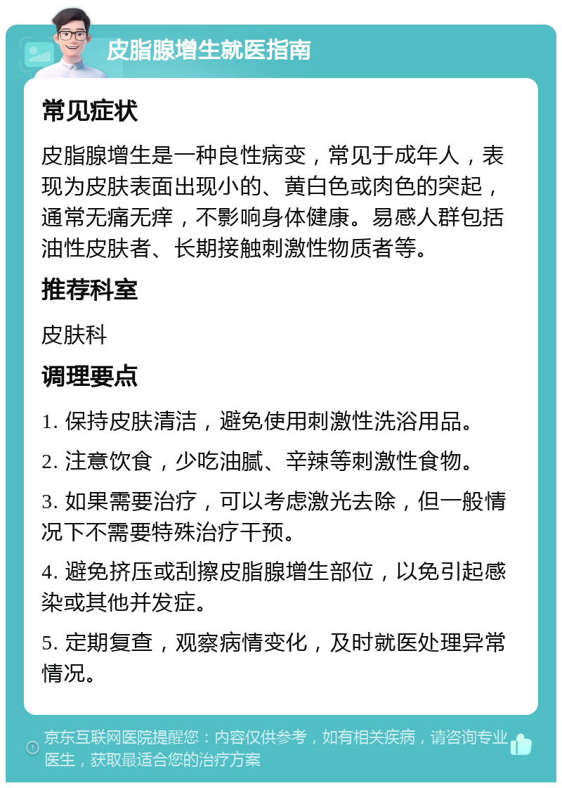 皮脂腺增生就医指南 常见症状 皮脂腺增生是一种良性病变，常见于成年人，表现为皮肤表面出现小的、黄白色或肉色的突起，通常无痛无痒，不影响身体健康。易感人群包括油性皮肤者、长期接触刺激性物质者等。 推荐科室 皮肤科 调理要点 1. 保持皮肤清洁，避免使用刺激性洗浴用品。 2. 注意饮食，少吃油腻、辛辣等刺激性食物。 3. 如果需要治疗，可以考虑激光去除，但一般情况下不需要特殊治疗干预。 4. 避免挤压或刮擦皮脂腺增生部位，以免引起感染或其他并发症。 5. 定期复查，观察病情变化，及时就医处理异常情况。