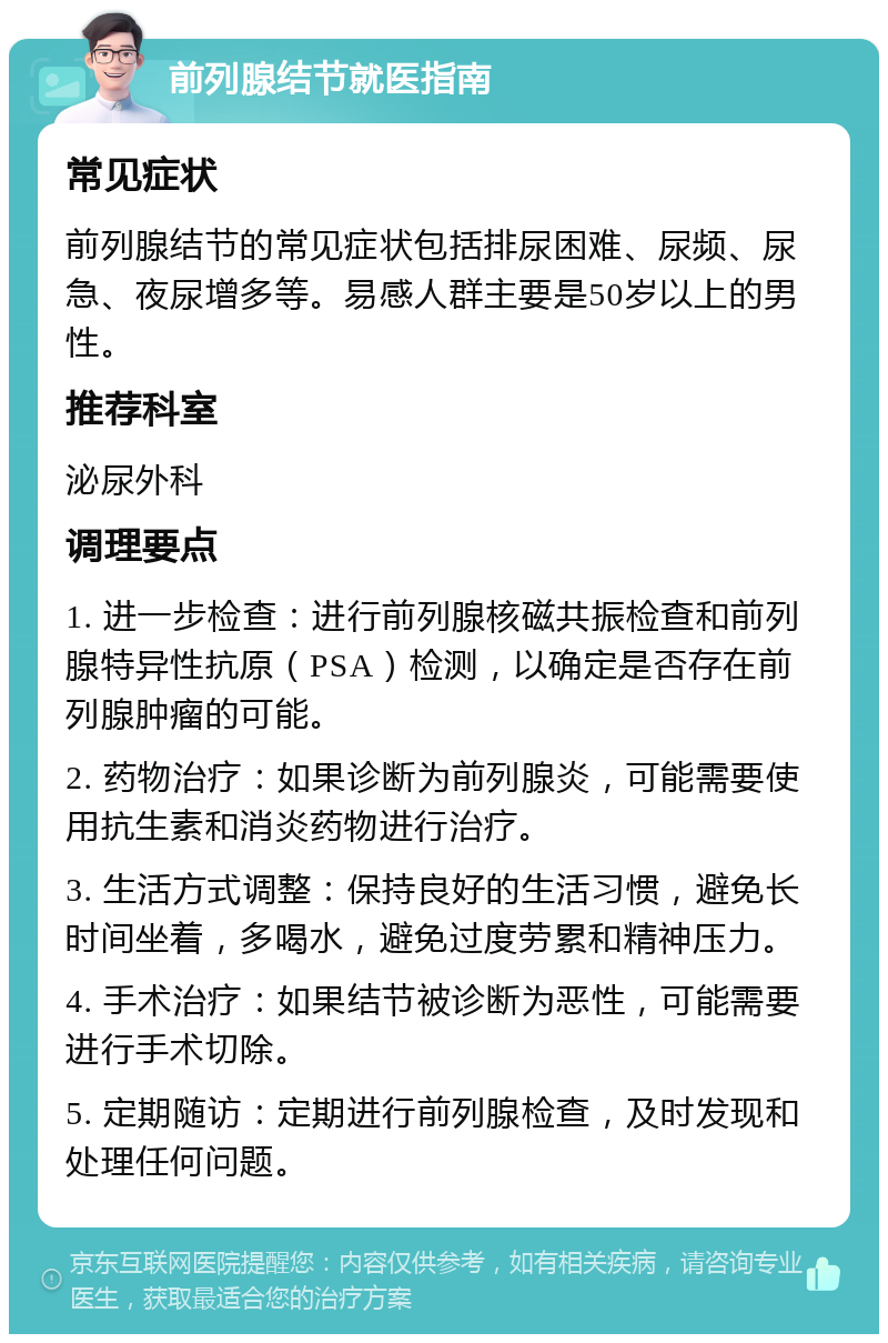 前列腺结节就医指南 常见症状 前列腺结节的常见症状包括排尿困难、尿频、尿急、夜尿增多等。易感人群主要是50岁以上的男性。 推荐科室 泌尿外科 调理要点 1. 进一步检查：进行前列腺核磁共振检查和前列腺特异性抗原（PSA）检测，以确定是否存在前列腺肿瘤的可能。 2. 药物治疗：如果诊断为前列腺炎，可能需要使用抗生素和消炎药物进行治疗。 3. 生活方式调整：保持良好的生活习惯，避免长时间坐着，多喝水，避免过度劳累和精神压力。 4. 手术治疗：如果结节被诊断为恶性，可能需要进行手术切除。 5. 定期随访：定期进行前列腺检查，及时发现和处理任何问题。