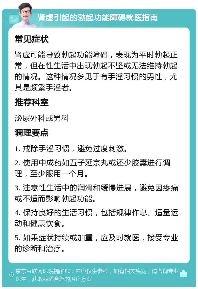 肾虚引起的勃起功能障碍就医指南 常见症状 肾虚可能导致勃起功能障碍，表现为平时勃起正常，但在性生活中出现勃起不坚或无法维持勃起的情况。这种情况多见于有手淫习惯的男性，尤其是频繁手淫者。 推荐科室 泌尿外科或男科 调理要点 1. 戒除手淫习惯，避免过度刺激。 2. 使用中成药如五子延宗丸或还少胶囊进行调理，至少服用一个月。 3. 注意性生活中的润滑和缓慢进展，避免因疼痛或不适而影响勃起功能。 4. 保持良好的生活习惯，包括规律作息、适量运动和健康饮食。 5. 如果症状持续或加重，应及时就医，接受专业的诊断和治疗。