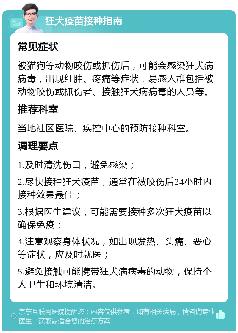 狂犬疫苗接种指南 常见症状 被猫狗等动物咬伤或抓伤后，可能会感染狂犬病病毒，出现红肿、疼痛等症状，易感人群包括被动物咬伤或抓伤者、接触狂犬病病毒的人员等。 推荐科室 当地社区医院、疾控中心的预防接种科室。 调理要点 1.及时清洗伤口，避免感染； 2.尽快接种狂犬疫苗，通常在被咬伤后24小时内接种效果最佳； 3.根据医生建议，可能需要接种多次狂犬疫苗以确保免疫； 4.注意观察身体状况，如出现发热、头痛、恶心等症状，应及时就医； 5.避免接触可能携带狂犬病病毒的动物，保持个人卫生和环境清洁。