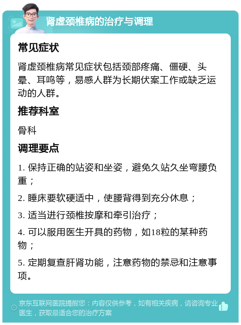 肾虚颈椎病的治疗与调理 常见症状 肾虚颈椎病常见症状包括颈部疼痛、僵硬、头晕、耳鸣等，易感人群为长期伏案工作或缺乏运动的人群。 推荐科室 骨科 调理要点 1. 保持正确的站姿和坐姿，避免久站久坐弯腰负重； 2. 睡床要软硬适中，使腰背得到充分休息； 3. 适当进行颈椎按摩和牵引治疗； 4. 可以服用医生开具的药物，如18粒的某种药物； 5. 定期复查肝肾功能，注意药物的禁忌和注意事项。