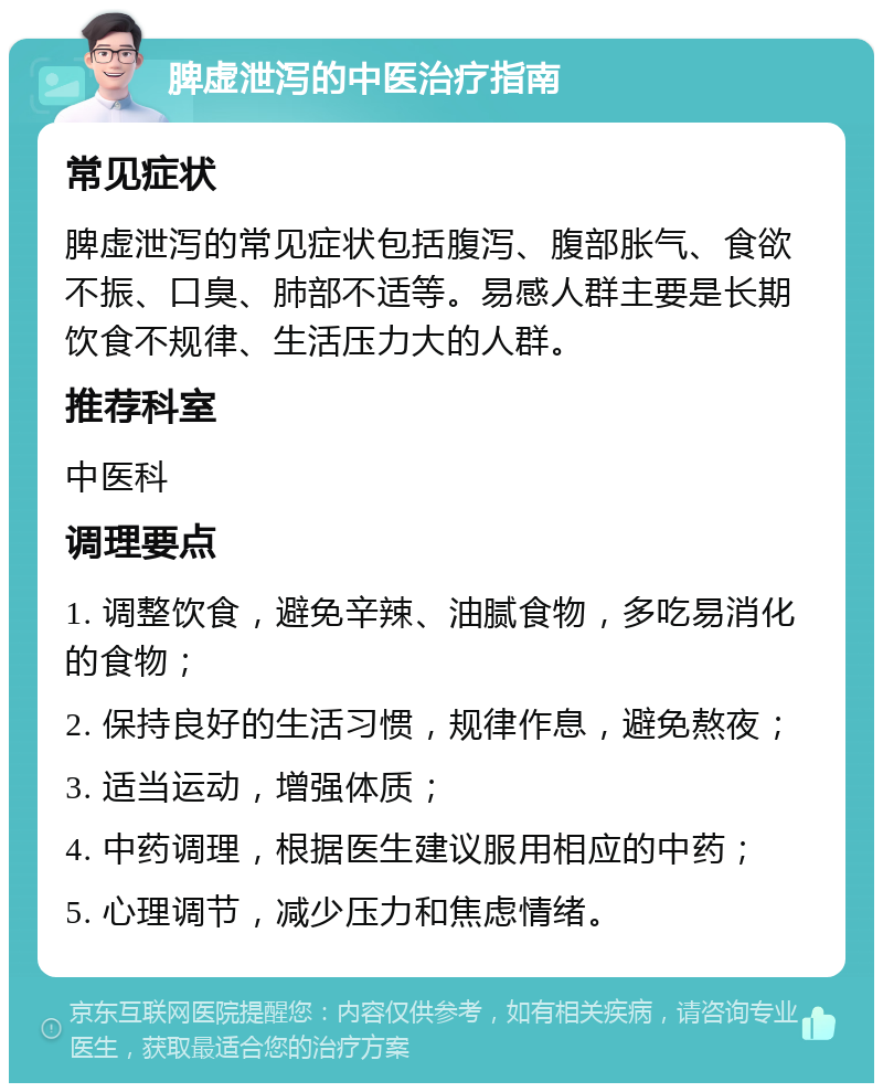 脾虚泄泻的中医治疗指南 常见症状 脾虚泄泻的常见症状包括腹泻、腹部胀气、食欲不振、口臭、肺部不适等。易感人群主要是长期饮食不规律、生活压力大的人群。 推荐科室 中医科 调理要点 1. 调整饮食，避免辛辣、油腻食物，多吃易消化的食物； 2. 保持良好的生活习惯，规律作息，避免熬夜； 3. 适当运动，增强体质； 4. 中药调理，根据医生建议服用相应的中药； 5. 心理调节，减少压力和焦虑情绪。